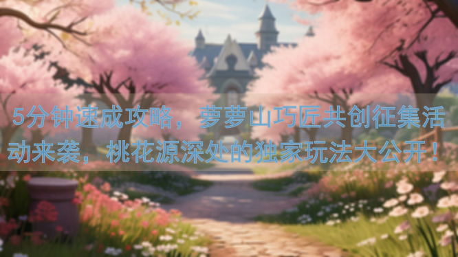 5分钟速成攻略，萝萝山巧匠共创征集活动来袭，桃花源深处的独家玩法大公开！