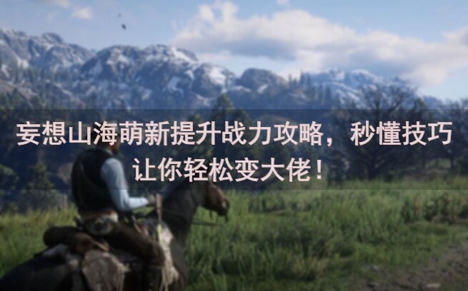 妄想山海萌新提升战力攻略，秒懂技巧让你轻松变大佬！